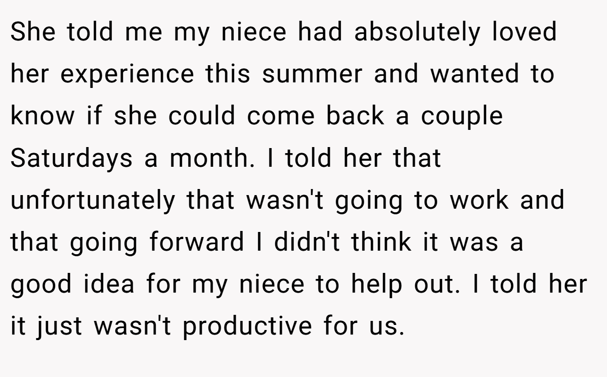 She told me my niece had absolutely loved her experience this summer and wanted to know if she could come back a couple Saturdays a month. I told her that unfortunately that wasn't going to work and that going forward I didn't think it was a good idea for my niece to help out. I told her it just wasn't productive for us.