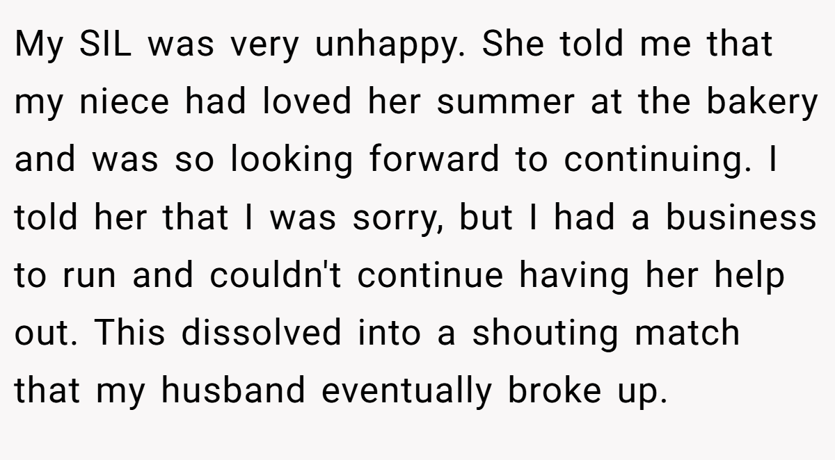 My SIL was very unhappy. She told me that my niece had loved her summer at the bakery and was so looking forward to continuing. I told her that I was sorry, but I had a business to run and couldn't continue having her help out. This dissolved into a shouting match that my husband eventually broke up.