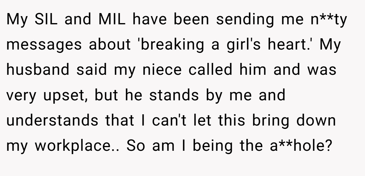 My SIL and MIL have been sending me n**ty messages about 'breaking a girl's heart.' My husband said my niece called him and was very upset, but he stands by me and understands that I can't let this bring down my workplace.. So am I being the a**hole?