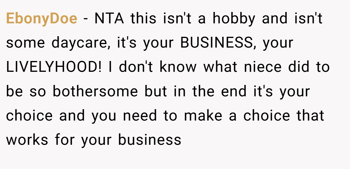 EbonyDoe − NTA this isn't a hobby and isn't some daycare, it's your BUSINESS, your LIVELYHOOD! I don't know what niece did to be so bothersome but in the end it's your choice and you need to make a choice that works for your business
