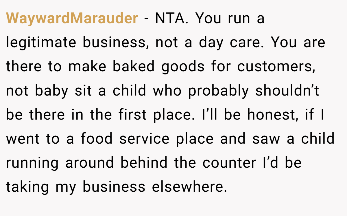 WaywardMarauder − NTA. You run a legitimate business, not a day care. You are there to make baked goods for customers, not baby sit a child who probably shouldn’t be there in the first place. I’ll be honest, if I went to a food service place and saw a child running around behind the counter I’d be taking my business elsewhere.