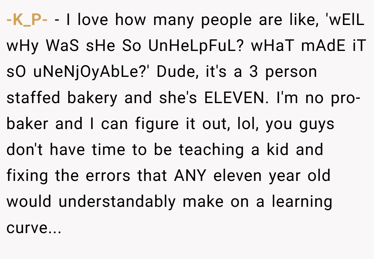 -K_P- − I love how many people are like, 'wElL wHy WaS sHe So UnHeLpFuL? wHaT mAdE iT sO uNeNjOyAbLe?' Dude, it's a 3 person staffed bakery and she's ELEVEN. I'm no pro-baker and I can figure it out, lol, you guys don't have time to be teaching a kid and fixing the errors that ANY eleven year old would understandably make on a learning curve...