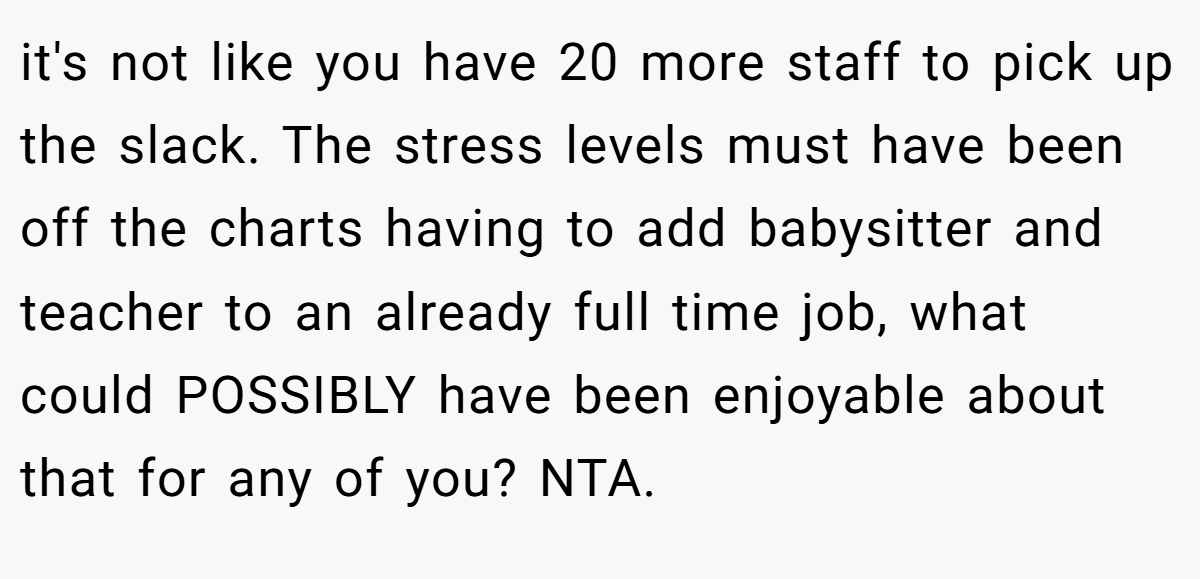 it's not like you have 20 more staff to pick up the slack. The stress levels must have been off the charts having to add babysitter and teacher to an already full time job, what could POSSIBLY have been enjoyable about that for any of you? NTA.