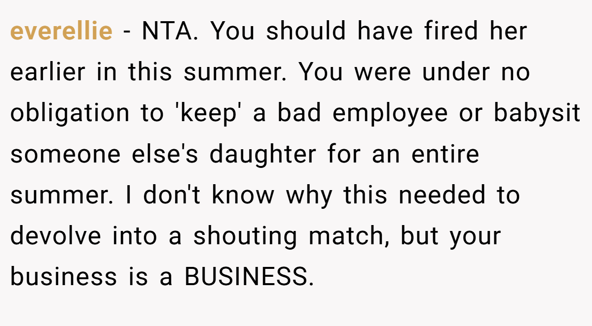 everellie − NTA. You should have fired her earlier in this summer. You were under no obligation to 'keep' a bad employee or babysit someone else's daughter for an entire summer. I don't know why this needed to devolve into a shouting match, but your business is a BUSINESS.