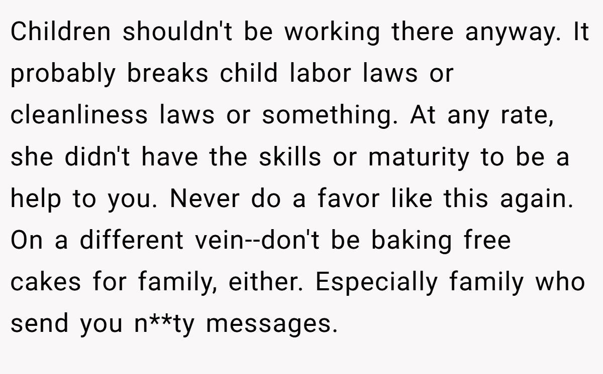 Children shouldn't be working there anyway. It probably breaks child labor laws or cleanliness laws or something. At any rate, she didn't have the skills or maturity to be a help to you. Never do a favor like this again. On a different vein--don't be baking free cakes for family, either. Especially family who send you n**ty messages.