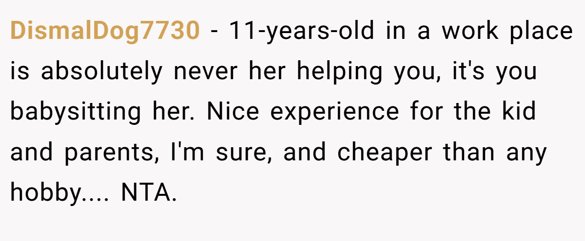 DismalDog7730 − 11-years-old in a work place is absolutely never her helping you, it's you babysitting her. Nice experience for the kid and parents, I'm sure, and cheaper than any hobby.... NTA.