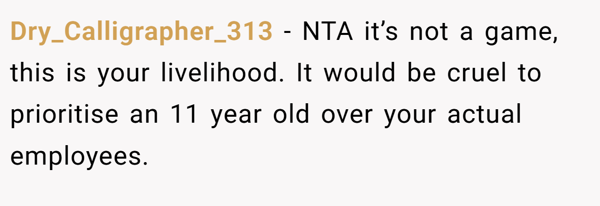 Dry_Calligrapher_313 − NTA it’s not a game, this is your livelihood. It would be cruel to prioritise an 11 year old over your actual employees.