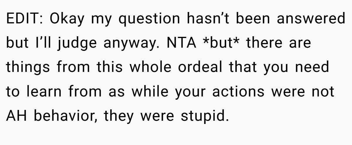 EDIT: Okay my question hasn’t been answered but I’ll judge anyway. NTA *but* there are things from this whole ordeal that you need to learn from as while your actions were not AH behavior, they were stupid.