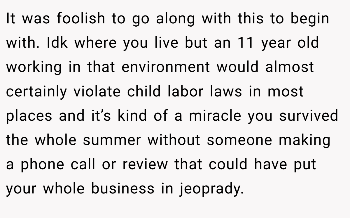 It was foolish to go along with this to begin with. Idk where you live but an 11 year old working in that environment would almost certainly violate child labor laws in most places and it’s kind of a miracle you survived the whole summer without someone making a phone call or review that could have put your whole business in jeoprady.
