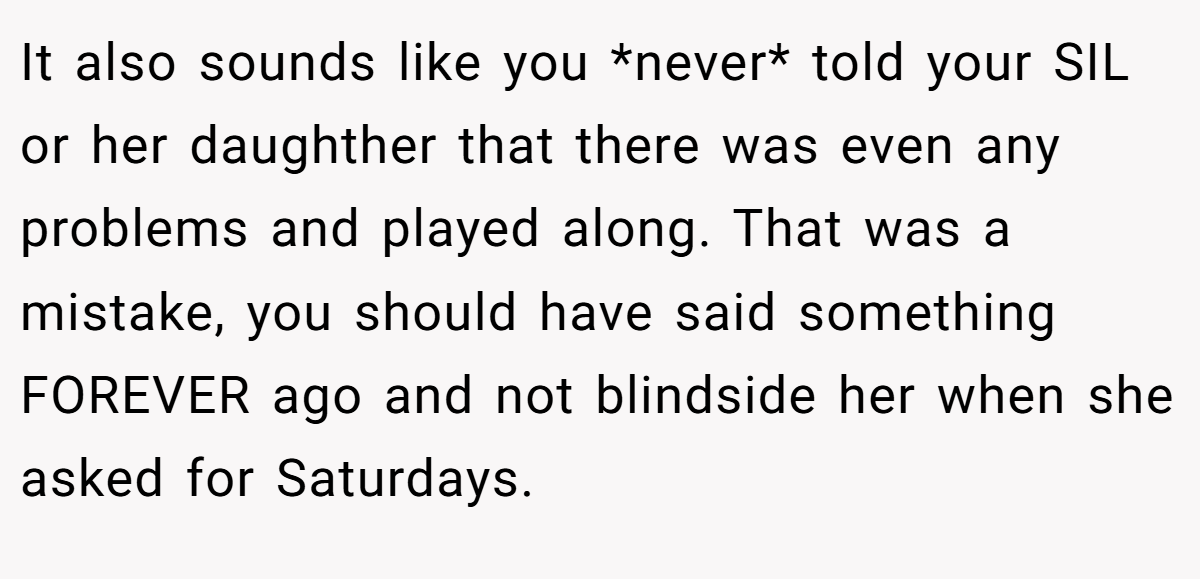 It also sounds like you *never* told your SIL or her daughther that there was even any problems and played along. That was a mistake, you should have said something FOREVER ago and not blindside her when she asked for Saturdays.