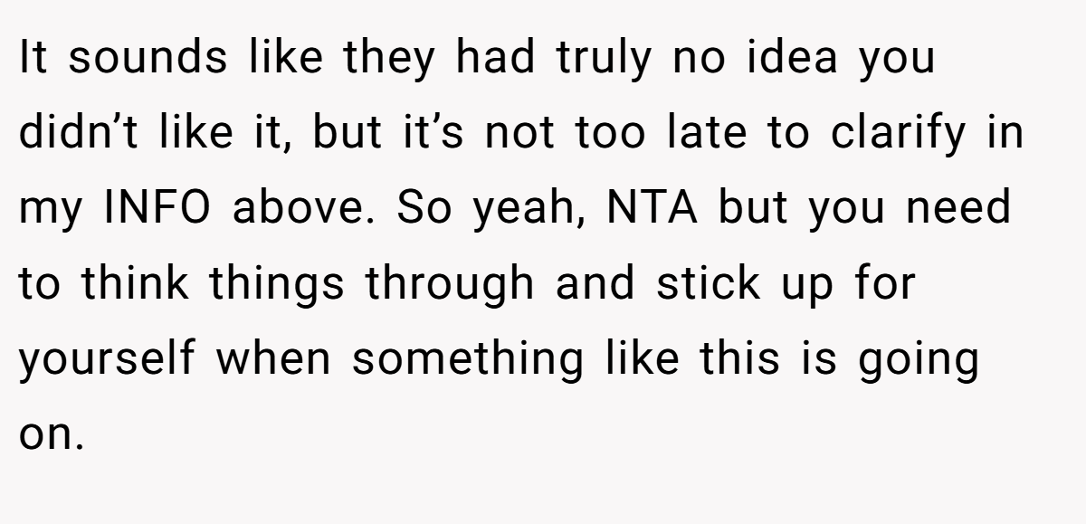 It sounds like they had truly no idea you didn’t like it, but it’s not too late to clarify in my INFO above. So yeah, NTA but you need to think things through and stick up for yourself when something like this is going on.