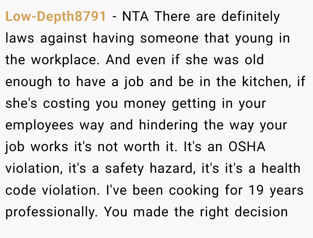 Low-Depth8791 − NTA There are definitely laws against having someone that young in the workplace. And even if she was old enough to have a job and be in the kitchen, if she's costing you money getting in your employees way and hindering the way your job works it's not worth it. It's an OSHA violation, it's a safety hazard, it's it's a health code violation. I've been cooking for 19 years professionally. You made the right decision
