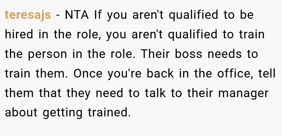 teresajs − NTA If you aren't qualified to be hired in the role, you aren't qualified to train the person in the role. Their boss needs to train them. Once you're back in the office, tell them that they need to talk to their manager about getting trained.