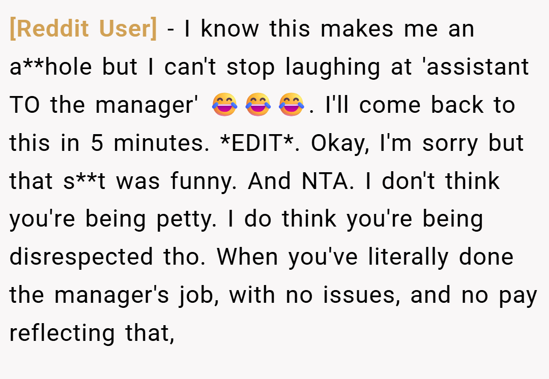 [Reddit User] − I know this makes me an a**hole but I can't stop laughing at 'assistant TO the manager' 😂😂😂. I'll come back to this in 5 minutes. *EDIT*. Okay, I'm sorry but that s**t was funny. And NTA. I don't think you're being petty. I do think you're being disrespected tho. When you've literally done the manager's job, with no issues, and no pay reflecting that,