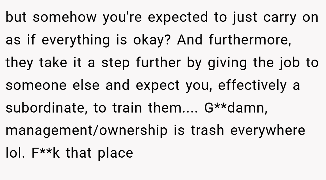 but somehow you're expected to just carry on as if everything is okay? And furthermore, they take it a step further by giving the job to someone else and expect you, effectively a subordinate, to train them.... G**damn, management/ownership is trash everywhere lol. F**k that place
