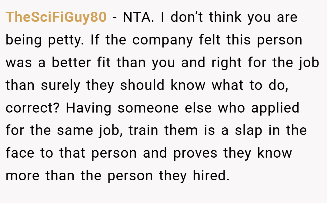 TheSciFiGuy80 − NTA. I don’t think you are being petty. If the company felt this person was a better fit than you and right for the job than surely they should know what to do, correct? Having someone else who applied for the same job, train them is a slap in the face to that person and proves they know more than the person they hired.