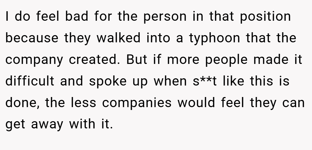 I do feel bad for the person in that position because they walked into a typhoon that the company created. But if more people made it difficult and spoke up when s**t like this is done, the less companies would feel they can get away with it.