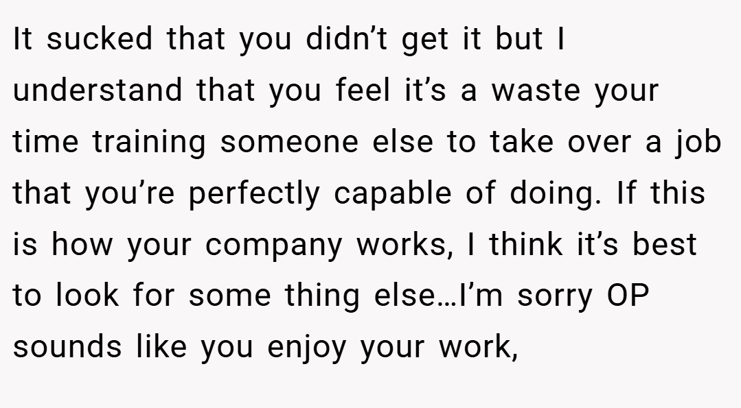 It sucked that you didn’t get it but I understand that you feel it’s a waste your time training someone else to take over a job that you’re perfectly capable of doing. If this is how your company works, I think it’s best to look for some thing else…I’m sorry OP sounds like you enjoy your work,