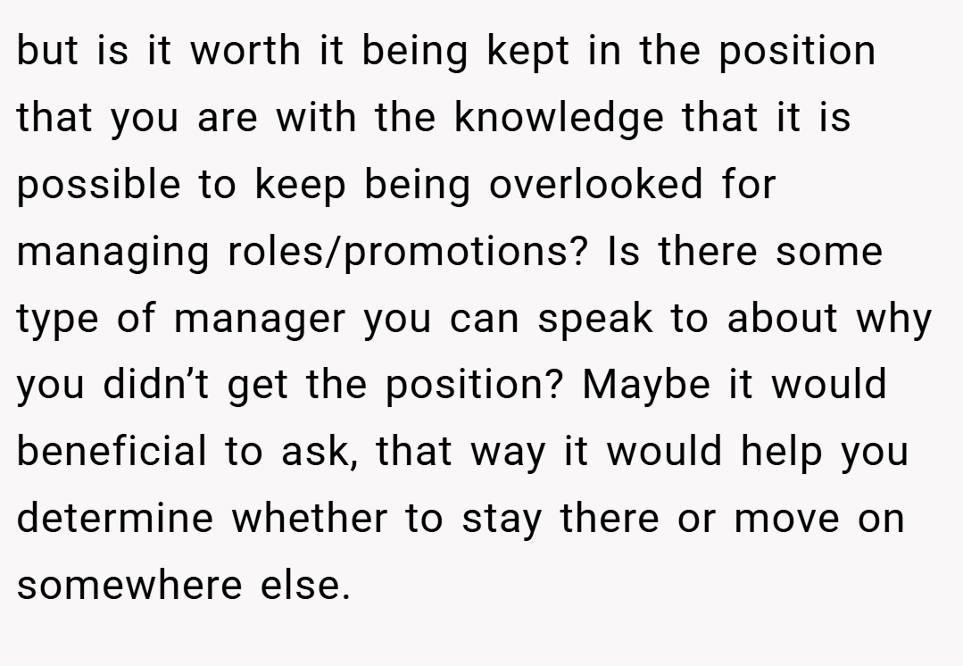 but is it worth it being kept in the position that you are with the knowledge that it is possible to keep being overlooked for managing roles/promotions? Is there some type of manager you can speak to about why you didn’t get the position? Maybe it would beneficial to ask, that way it would help you determine whether to stay there or move on somewhere else.