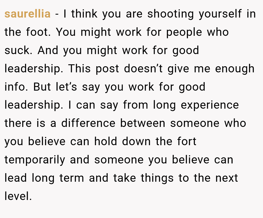 saurellia − I think you are shooting yourself in the foot. You might work for people who suck. And you might work for good leadership. This post doesn’t give me enough info. But let’s say you work for good leadership. I can say from long experience there is a difference between someone who you believe can hold down the fort temporarily and someone you believe can lead long term and take things to the next level.
