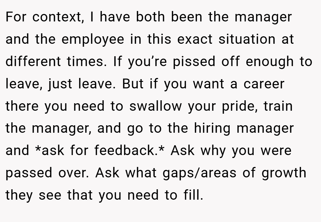 For context, I have both been the manager and the employee in this exact situation at different times. If you’re pissed off enough to leave, just leave. But if you want a career there you need to swallow your pride, train the manager, and go to the hiring manager and *ask for feedback.* Ask why you were passed over. Ask what gaps/areas of growth they see that you need to fill.