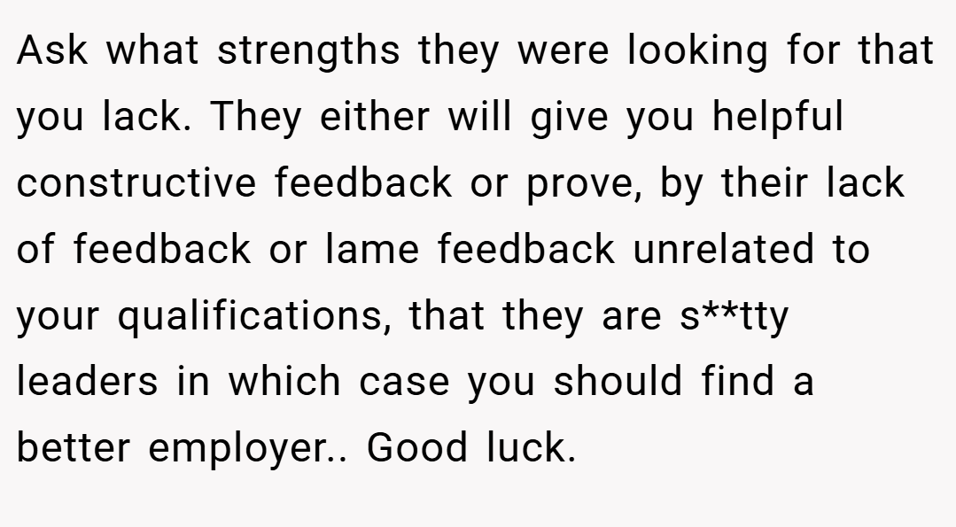 Ask what strengths they were looking for that you lack. They either will give you helpful constructive feedback or prove, by their lack of feedback or lame feedback unrelated to your qualifications, that they are s**tty leaders in which case you should find a better employer.. Good luck.