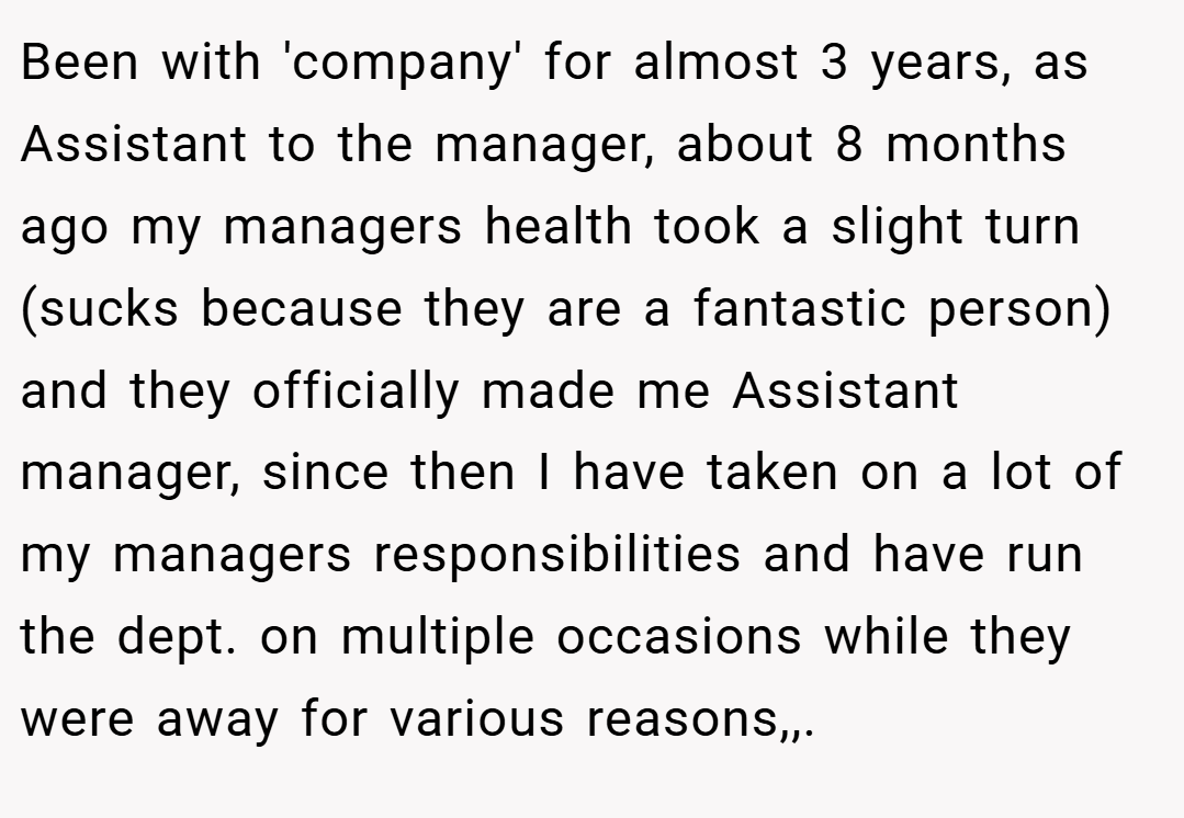 Been with 'company' for almost 3 years, as Assistant to the manager, about 8 months ago my managers health took a slight turn (sucks because they are a fantastic person) and they officially made me Assistant manager, since then I have taken on a lot of my managers responsibilities and have run the dept. on multiple occasions while they were away for various reasons,,.