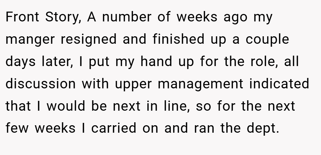 Front Story, A number of weeks ago my manger resigned and finished up a couple days later, I put my hand up for the role, all discussion with upper management indicated that I would be next in line, so for the next few weeks I carried on and ran the dept.