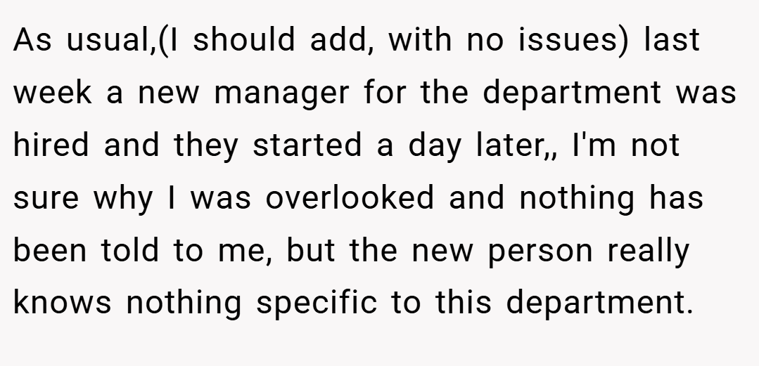 As usual,(I should add, with no issues) last week a new manager for the department was hired and they started a day later,, I'm not sure why I was overlooked and nothing has been told to me, but the new person really knows nothing specific to this department.