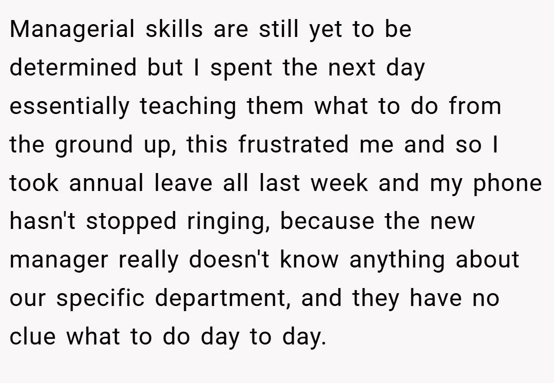 Managerial skills are still yet to be determined but I spent the next day essentially teaching them what to do from the ground up, this frustrated me and so I took annual leave all last week and my phone hasn't stopped ringing, because the new manager really doesn't know anything about our specific department, and they have no clue what to do day to day.