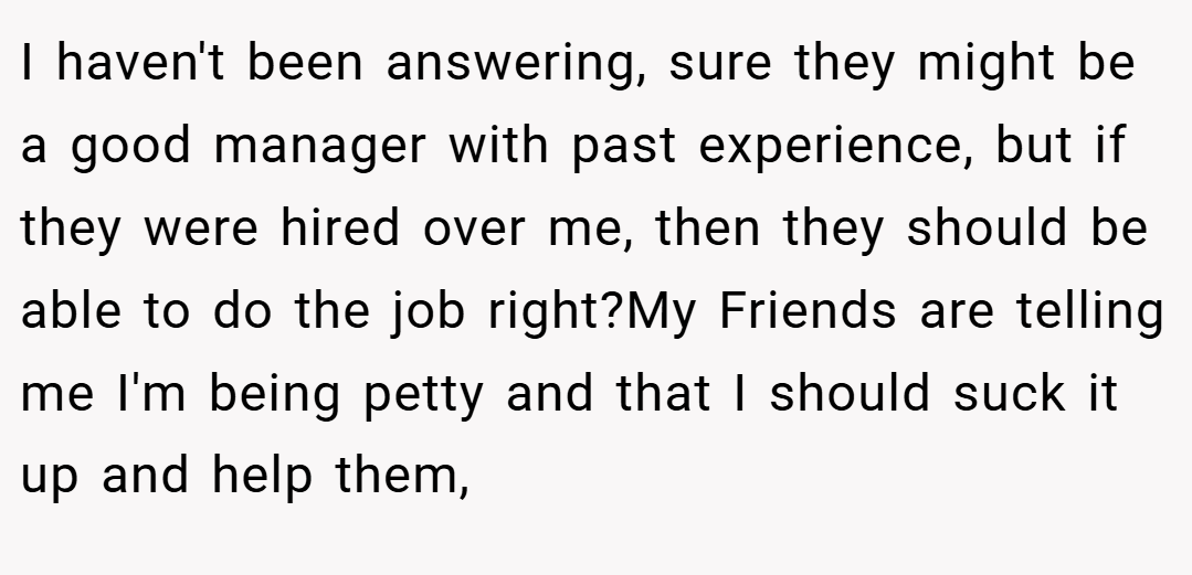 I haven't been answering, sure they might be a good manager with past experience, but if they were hired over me, then they should be able to do the job right?My Friends are telling me I'm being petty and that I should suck it up and help them,