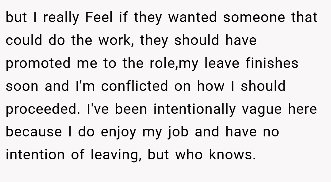 but I really Feel if they wanted someone that could do the work, they should have promoted me to the role,my leave finishes soon and I'm conflicted on how I should proceeded. I've been intentionally vague here because I do enjoy my job and have no intention of leaving, but who knows.