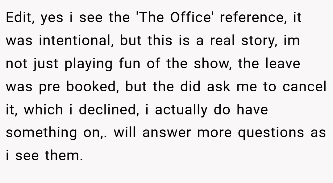 Edit, yes i see the 'The Office' reference, it was intentional, but this is a real story, im not just playing fun of the show, the leave was pre booked, but the did ask me to cancel it, which i declined, i actually do have something on,. will answer more questions as i see them.