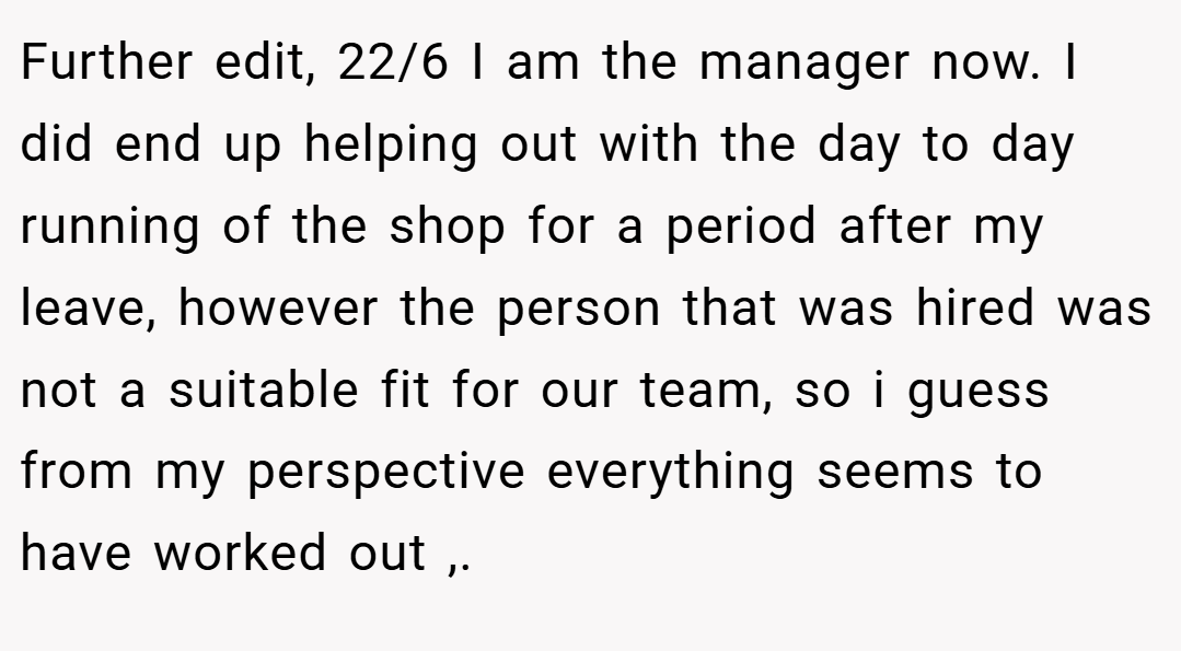 Further edit, 22/6 I am the manager now. I did end up helping out with the day to day running of the shop for a period after my leave, however the person that was hired was not a suitable fit for our team, so i guess from my perspective everything seems to have worked out ,. ​