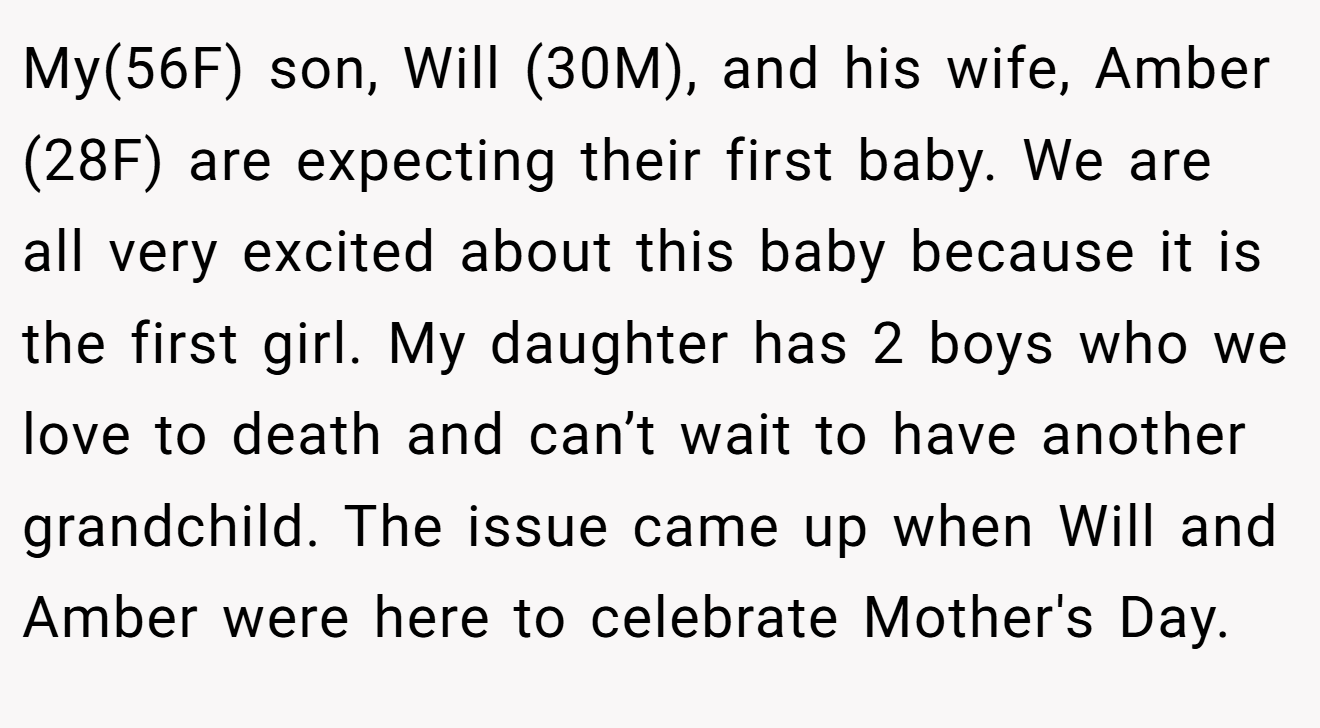 My(56F) son, Will (30M), and his wife, Amber (28F) are expecting their first baby. We are all very excited about this baby because it is the first girl. My daughter has 2 boys who we love to death and can’t wait to have another grandchild. The issue came up when Will and Amber were here to celebrate Mother's Day.