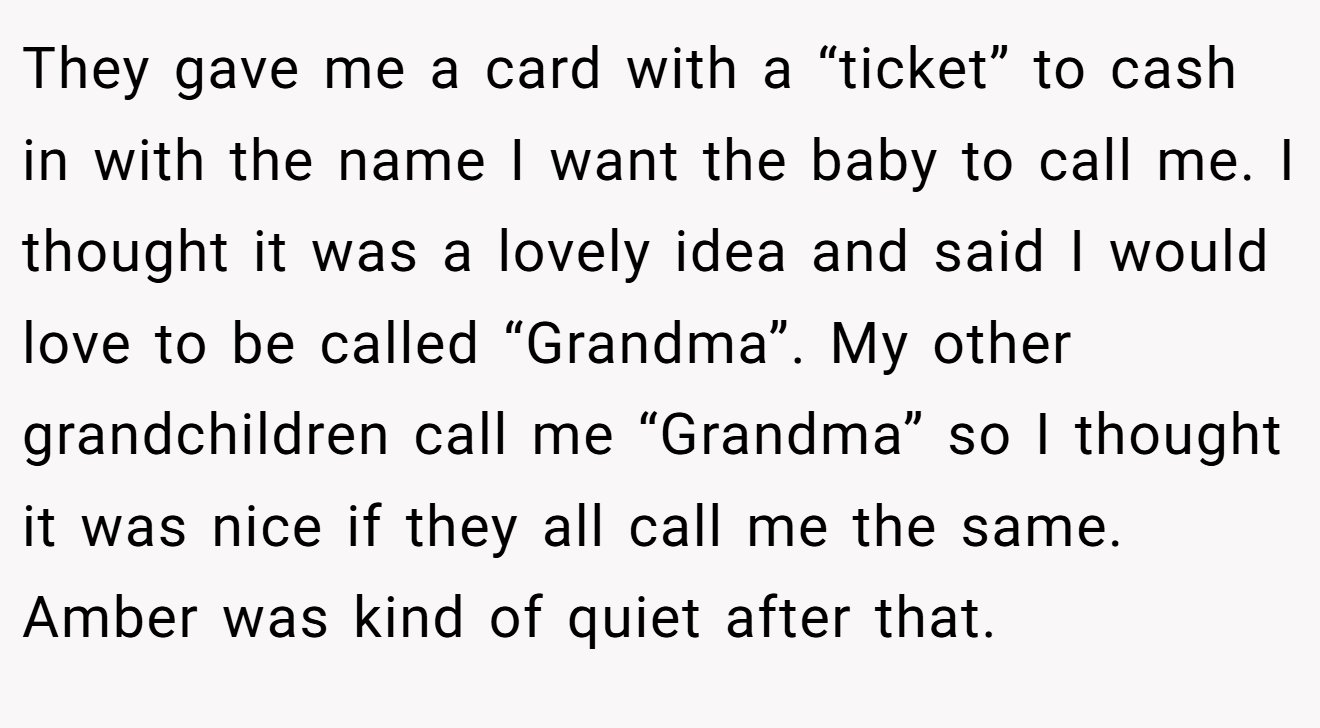 They gave me a card with a “ticket” to cash in with the name I want the baby to call me. I thought it was a lovely idea and said I would love to be called “Grandma”. My other grandchildren call me “Grandma” so I thought it was nice if they all call me the same. Amber was kind of quiet after that.