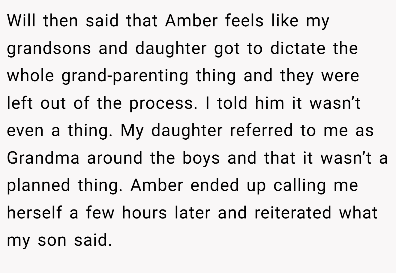 Will then said that Amber feels like my grandsons and daughter got to dictate the whole grand-parenting thing and they were left out of the process. I told him it wasn’t even a thing. My daughter referred to me as Grandma around the boys and that it wasn’t a planned thing. Amber ended up calling me herself a few hours later and reiterated what my son said.