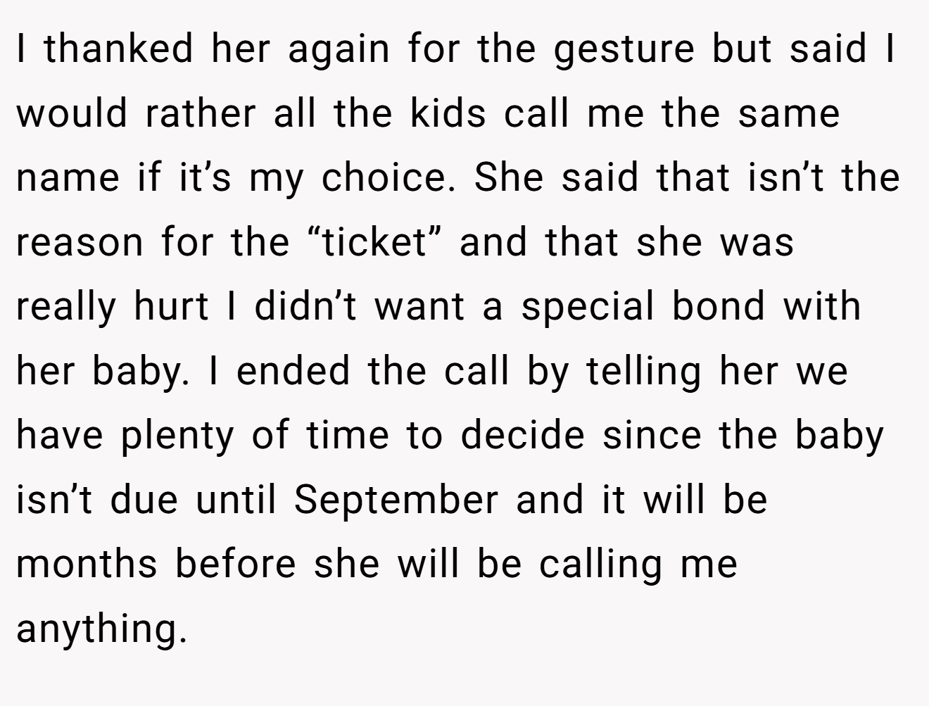 I thanked her again for the gesture but said I would rather all the kids call me the same name if it’s my choice. She said that isn’t the reason for the “ticket” and that she was really hurt I didn’t want a special bond with her baby. I ended the call by telling her we have plenty of time to decide since the baby isn’t due until September and it will be months before she will be calling me anything.