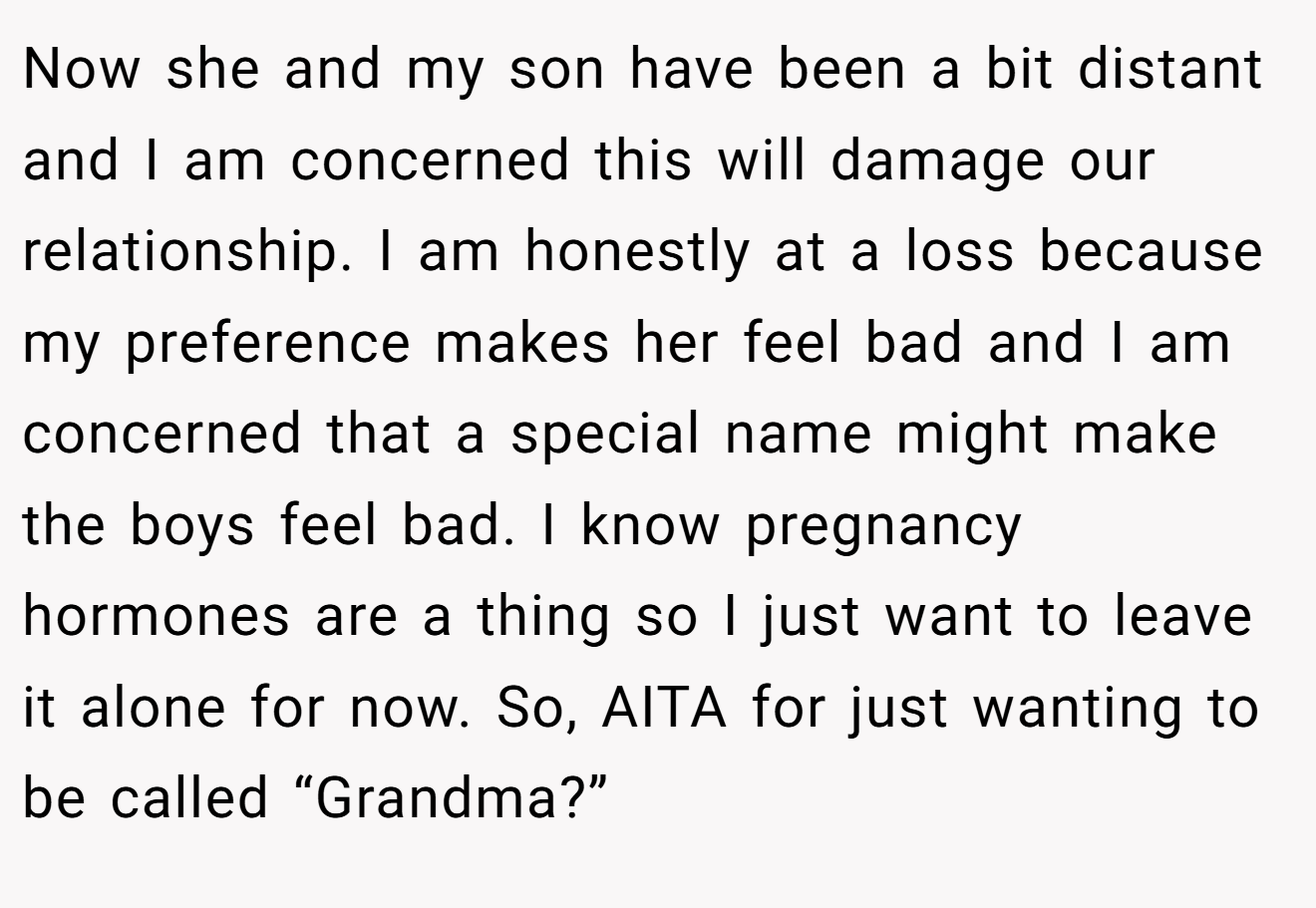 Now she and my son have been a bit distant and I am concerned this will damage our relationship. I am honestly at a loss because my preference makes her feel bad and I am concerned that a special name might make the boys feel bad. I know pregnancy hormones are a thing so I just want to leave it alone for now. So, AITA for just wanting to be called “Grandma?”