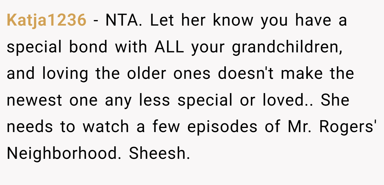 Katja1236 − NTA. Let her know you have a special bond with ALL your grandchildren, and loving the older ones doesn't make the newest one any less special or loved.. She needs to watch a few episodes of Mr. Rogers' Neighborhood. Sheesh.