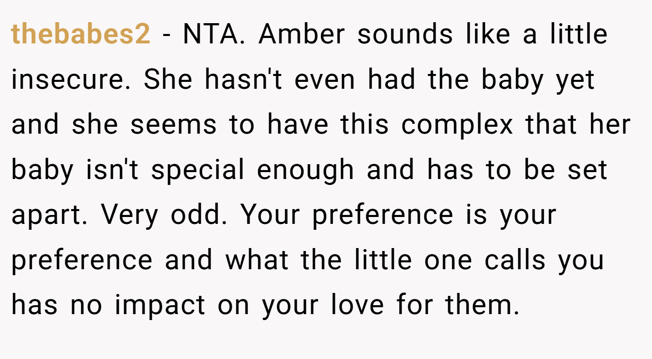 thebabes2 − NTA. Amber sounds like a little insecure. She hasn't even had the baby yet and she seems to have this complex that her baby isn't special enough and has to be set apart. Very odd. Your preference is your preference and what the little one calls you has no impact on your love for them.