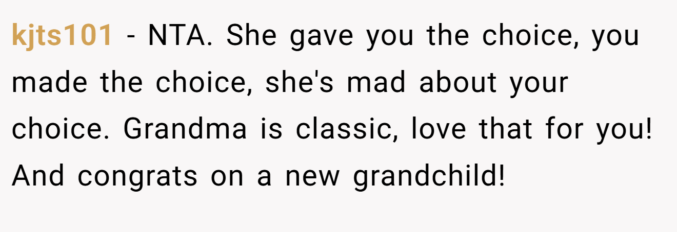 kjts101 − NTA. She gave you the choice, you made the choice, she's mad about your choice. Grandma is classic, love that for you! And congrats on a new grandchild!