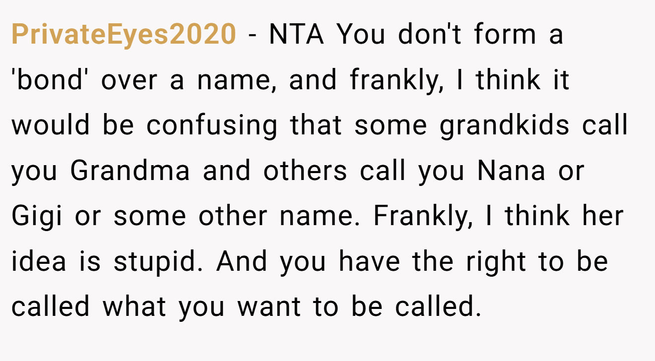 PrivateEyes2020 − NTA You don't form a 'bond' over a name, and frankly, I think it would be confusing that some grandkids call you Grandma and others call you Nana or Gigi or some other name. Frankly, I think her idea is stupid. And you have the right to be called what you want to be called.