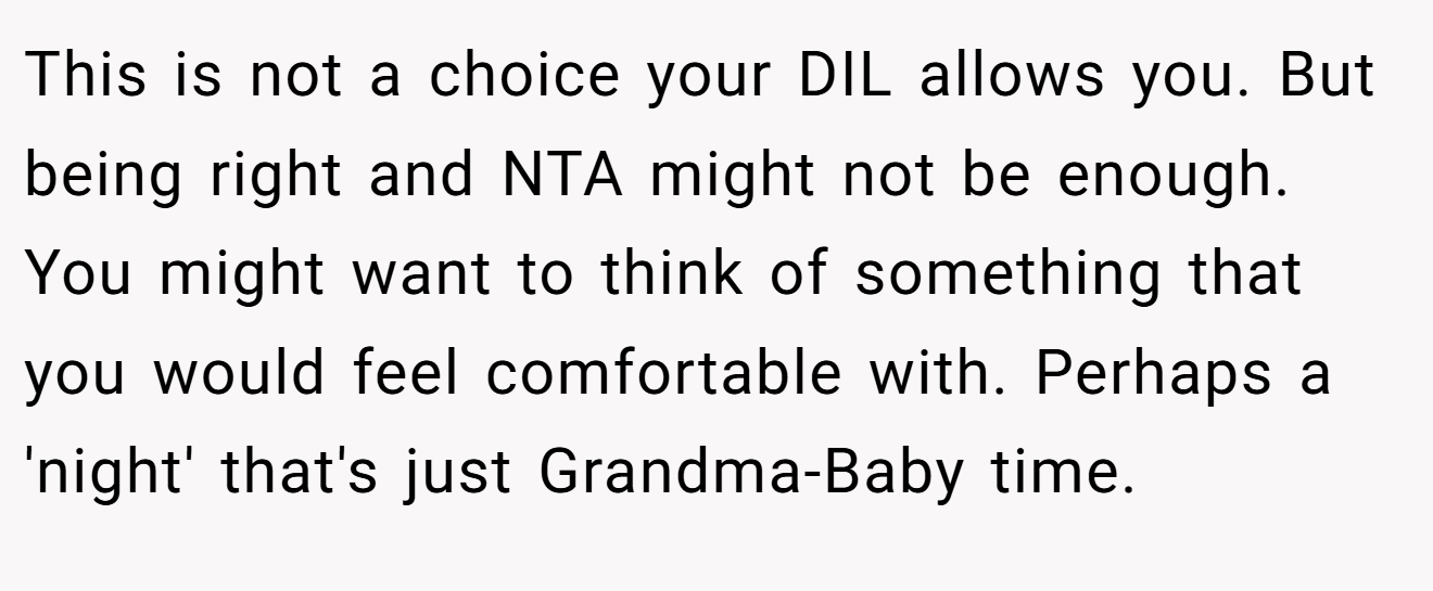This is not a choice your DIL allows you. But being right and NTA might not be enough. You might want to think of something that you would feel comfortable with. Perhaps a 'night' that's just Grandma-Baby time.