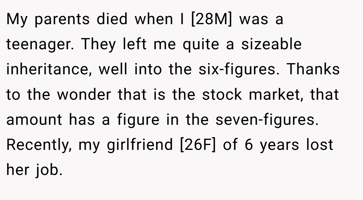 My parents died when I [28M] was a teenager. They left me quite a sizeable inheritance, well into the six-figures. Thanks to the wonder that is the stock market, that amount has a figure in the seven-figures. Recently, my girlfriend [26F] of 6 years lost her job.