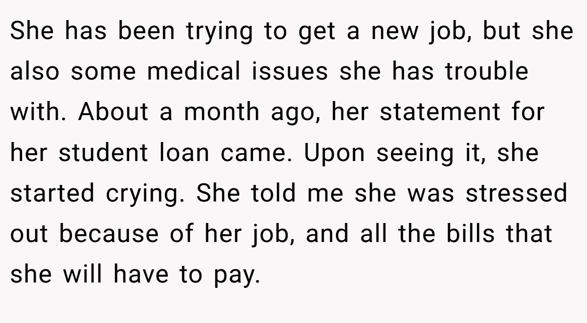She has been trying to get a new job, but she also some medical issues she has trouble with. About a month ago, her statement for her student loan came. Upon seeing it, she started crying. She told me she was stressed out because of her job, and all the bills that she will have to pay.