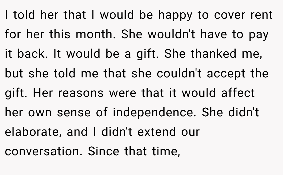 I told her that I would be happy to cover rent for her this month. She wouldn't have to pay it back. It would be a gift. She thanked me, but she told me that she couldn't accept the gift. Her reasons were that it would affect her own sense of independence. She didn't elaborate, and I didn't extend our conversation. Since that time,