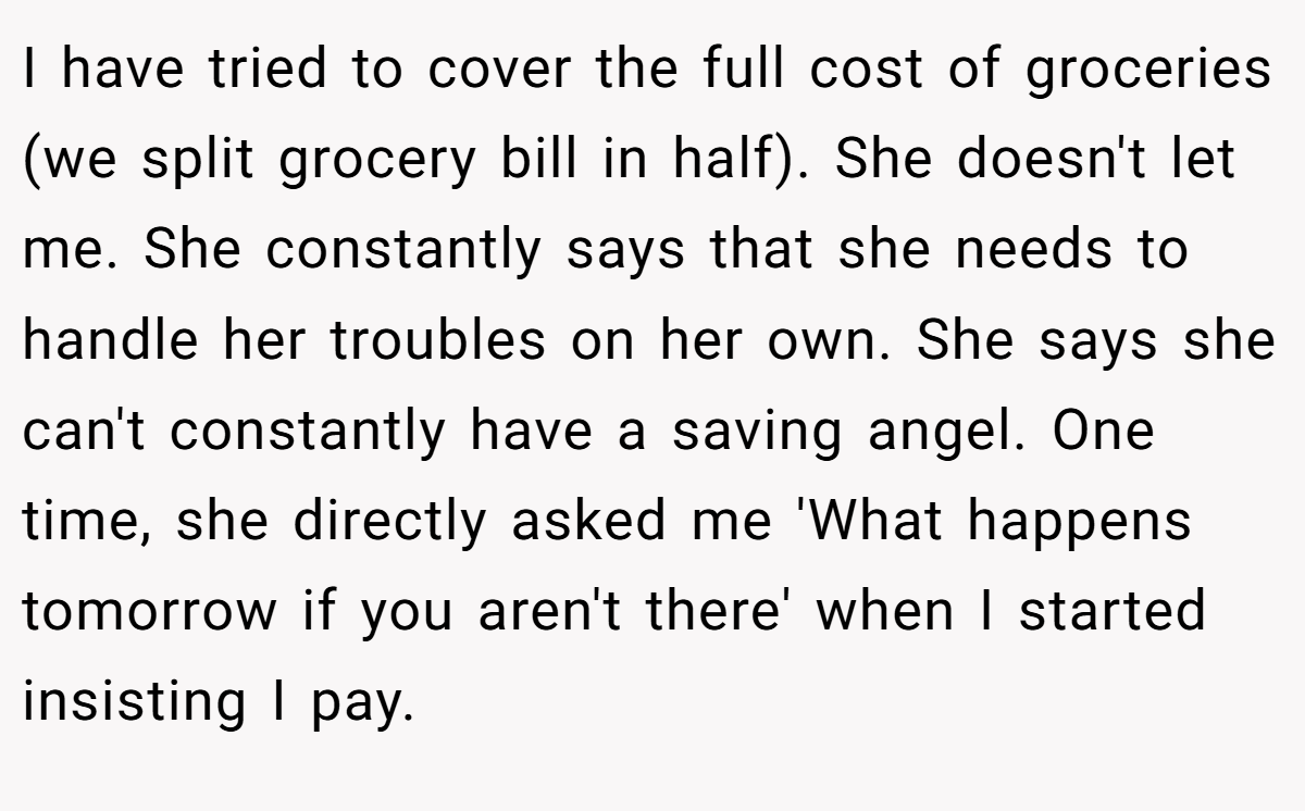 I have tried to cover the full cost of groceries (we split grocery bill in half). She doesn't let me. She constantly says that she needs to handle her troubles on her own. She says she can't constantly have a saving angel. One time, she directly asked me 'What happens tomorrow if you aren't there' when I started insisting I pay.