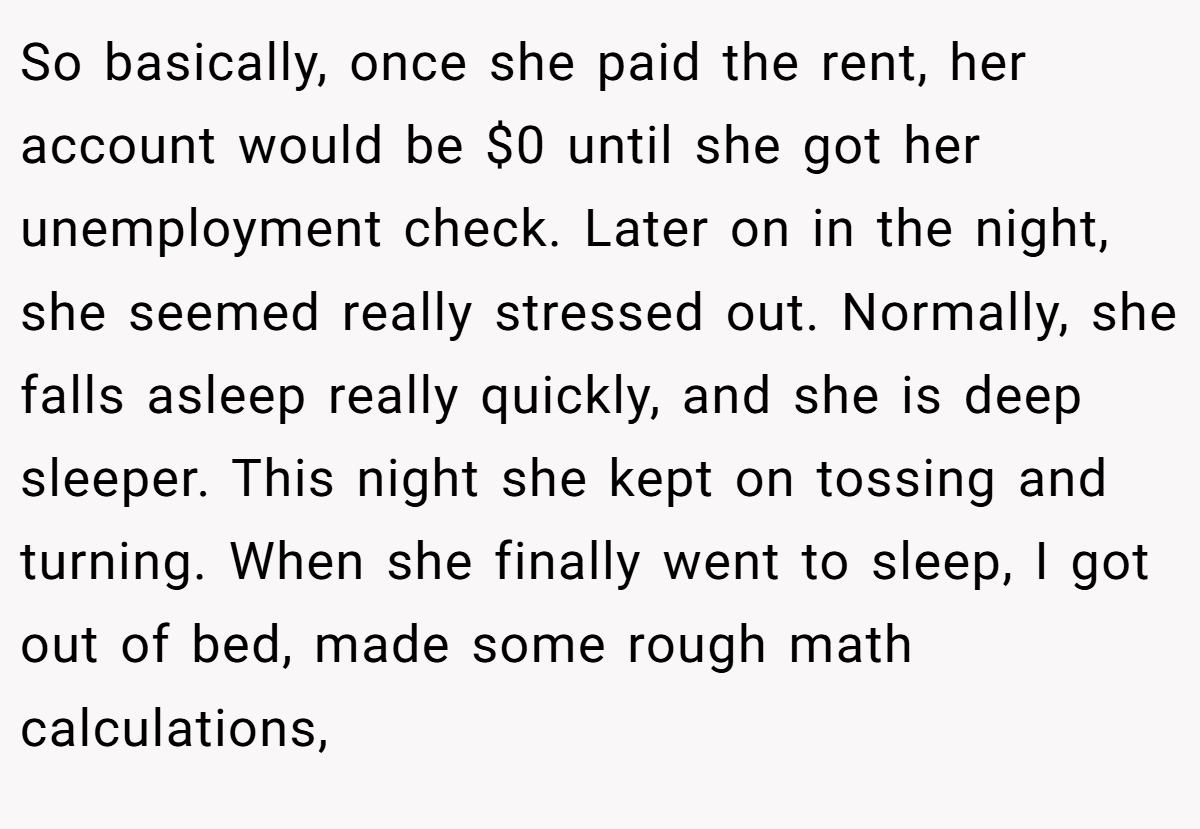 So basically, once she paid the rent, her account would be $0 until she got her unemployment check. Later on in the night, she seemed really stressed out. Normally, she falls asleep really quickly, and she is deep sleeper. This night she kept on tossing and turning. When she finally went to sleep, I got out of bed, made some rough math calculations,