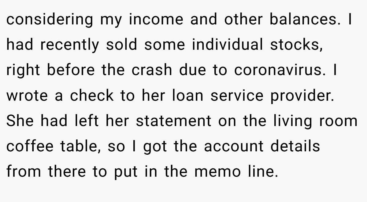 considering my income and other balances. I had recently sold some individual stocks, right before the crash due to coronavirus. I wrote a check to her loan service provider. She had left her statement on the living room coffee table, so I got the account details from there to put in the memo line.
